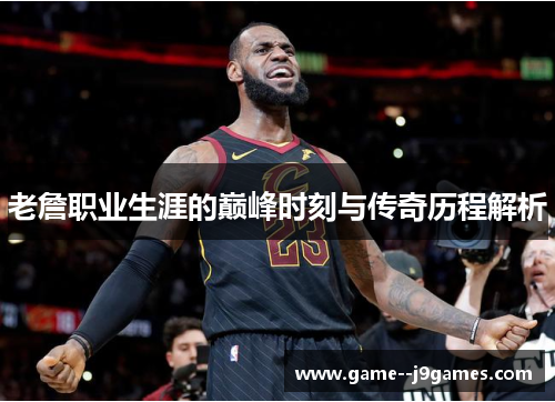 老詹职业生涯的巅峰时刻与传奇历程解析 老詹职业生涯的巅峰时刻与传奇历程解析