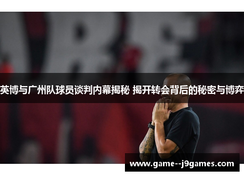 英博与广州队球员谈判内幕揭秘 揭开转会背后的秘密与博弈