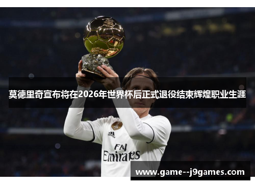 莫德里奇宣布将在2026年世界杯后正式退役结束辉煌职业生涯