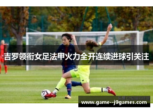 吉罗领衔女足法甲火力全开连续进球引关注
