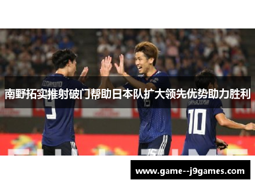 南野拓实推射破门帮助日本队扩大领先优势助力胜利
