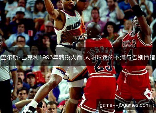 查尔斯·巴克利1996年转投火箭 太阳球迷的不满与告别情绪